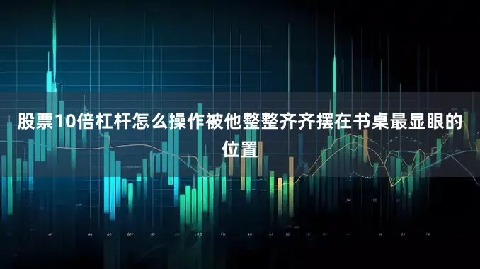 股票10倍杠杆怎么操作被他整整齐齐摆在书桌最显眼的位置