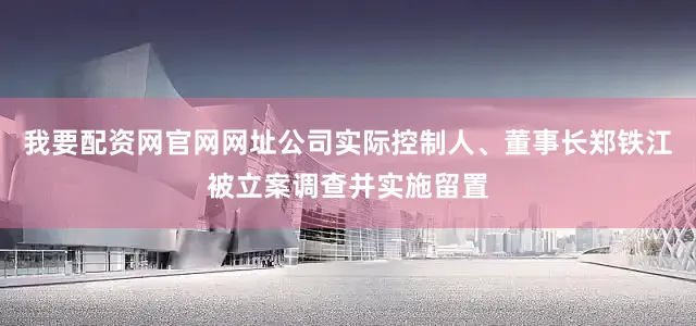 我要配资网官网网址公司实际控制人、董事长郑铁江被立案调查并实施留置