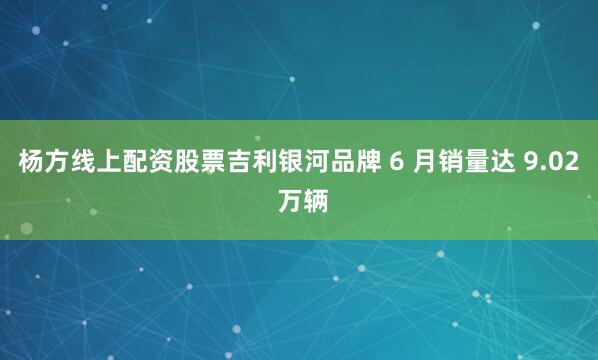 杨方线上配资股票吉利银河品牌 6 月销量达 9.02 万辆