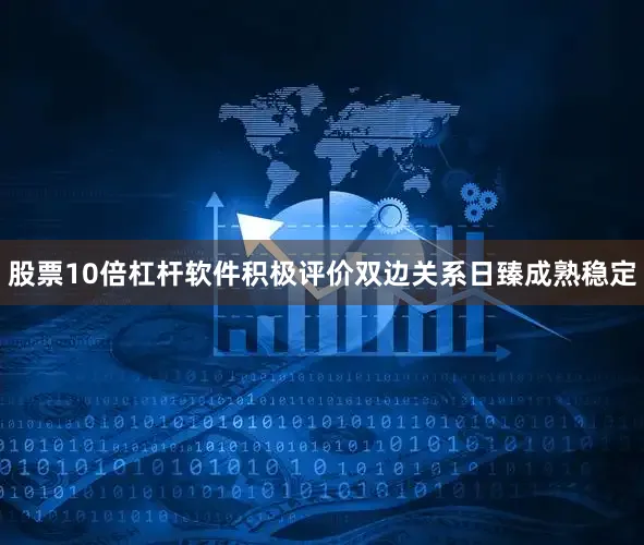 股票10倍杠杆软件积极评价双边关系日臻成熟稳定
