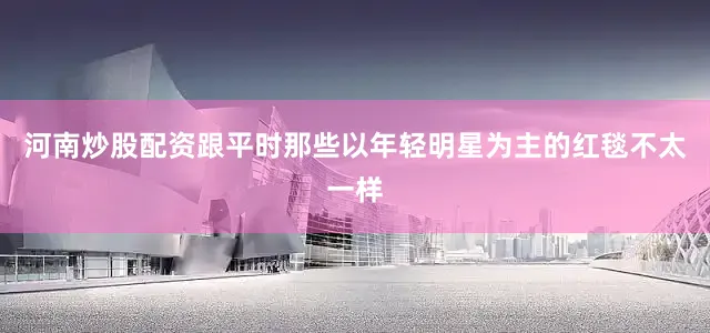 河南炒股配资跟平时那些以年轻明星为主的红毯不太一样