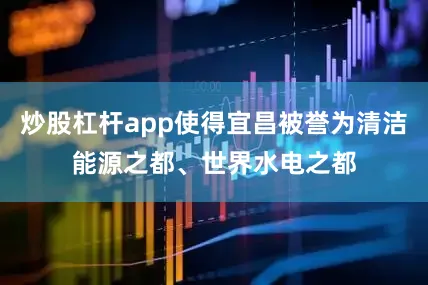 炒股杠杆app使得宜昌被誉为清洁能源之都、世界水电之都