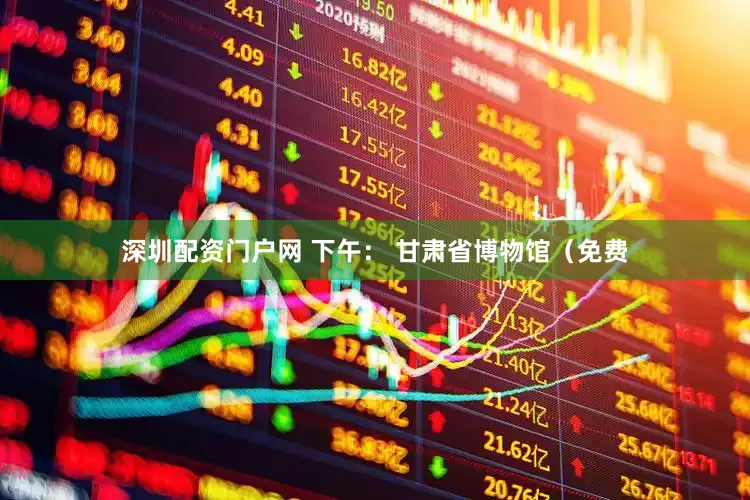 深圳配资门户网 下午： 甘肃省博物馆（免费