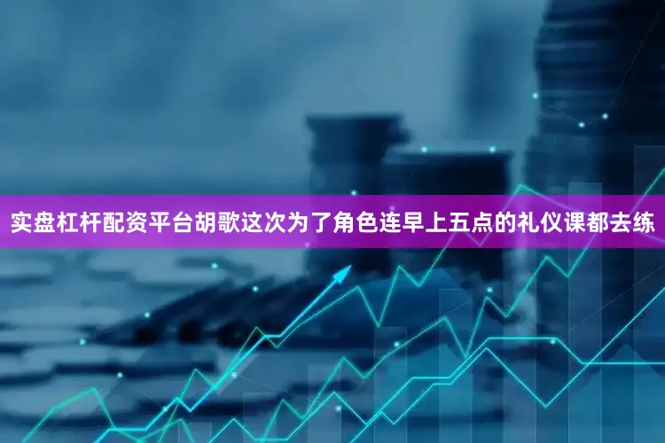实盘杠杆配资平台胡歌这次为了角色连早上五点的礼仪课都去练