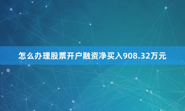 怎么办理股票开户融资净买入908.32万元